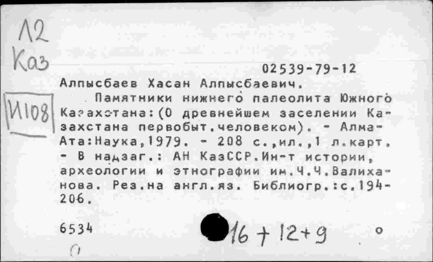 ﻿\<L
K.CÔ	02539-79-12
Алпысбаев Хасан Алпьгсбаевич.
Н Памятники нижнего палеолита Южного Ка? ахс-тана : (0 древнейшем заселении Казахстана первобыт,человеком), - Алма-Ата : Наука , 1 979 . “ 208 с.,ил.,1 л.карт.
- В надзаг.: АН КазССР.Ин-т истории, археологии и этнографии им.Ч.Ч.Валиханова. Рез.на англ.яз. Библ иогр. : с . 1 91»-2 Об.
653і» fі
Ф/6 t іг+з